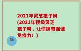 2021年灵芝孢子粉(2021年顶级灵芝孢子粉，让你拥有强健免疫力！)
