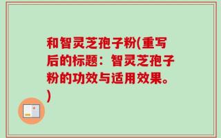 和智灵芝孢子粉(重写后的标题：智灵芝孢子粉的功效与适用效果。)