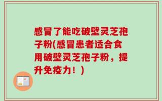 感冒了能吃破壁灵芝孢子粉(感冒患者适合食用破壁灵芝孢子粉，提升免疫力！)