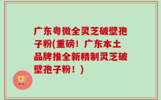 广东粤微全灵芝破壁孢子粉(重磅！广东本土品牌推全新精制灵芝破壁孢子粉！)