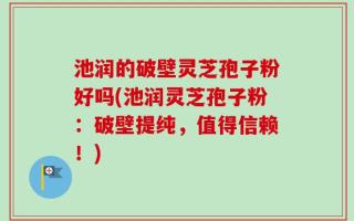 池润的破壁灵芝孢子粉好吗(池润灵芝孢子粉：破壁提纯，值得信赖！)