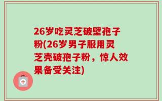 26岁吃灵芝破壁孢子粉(26岁男子服用灵芝壳破孢子粉，惊人效果备受关注)