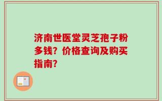 济南世医堂灵芝孢子粉多钱？价格查询及购买指南？