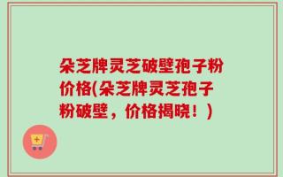 朵芝牌灵芝破壁孢子粉价格(朵芝牌灵芝孢子粉破壁，价格揭晓！)