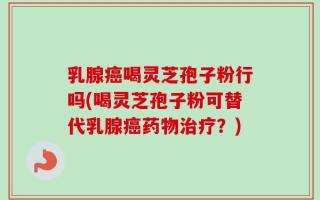 乳腺癌喝灵芝孢子粉行吗(喝灵芝孢子粉可替代乳腺癌药物治疗？)