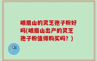 峨眉山的灵芝孢子粉好吗(峨眉山出产的灵芝孢子粉值得购买吗？)