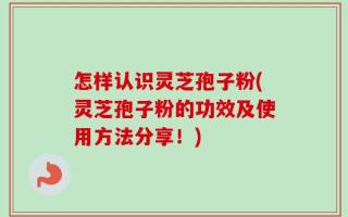 怎样认识灵芝孢子粉(灵芝孢子粉的功效及使用方法分享！)