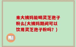 来大姨妈能喝灵芝孢子粉么(大姨妈期间可以饮用灵芝孢子粉吗？)