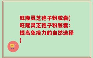 旺隆灵芝孢子粉胶囊(旺隆灵芝孢子粉胶囊：提高免疫力的自然选择)