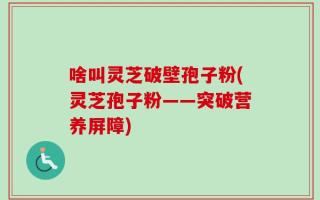 啥叫灵芝破壁孢子粉(灵芝孢子粉——突破营养屏障)