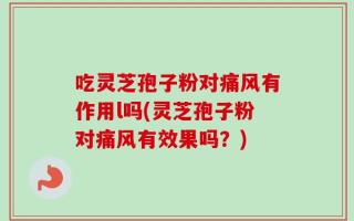 吃灵芝孢子粉对痛风有作用l吗(灵芝孢子粉对痛风有效果吗？)