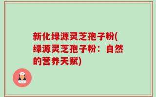 新化绿源灵芝孢子粉(绿源灵芝孢子粉：自然的营养天赋)