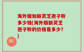 海外版如新灵芝孢子粉多少钱(海外版新灵芝孢子粉的价格是多少？)
