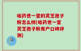 哈药世一堂的灵芝孢子粉怎么样(哈药世一堂灵芝孢子粉用户口碑评测)