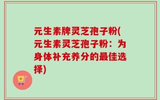 元生素牌灵芝孢子粉(元生素灵芝孢子粉：为身体补充养分的最佳选择)