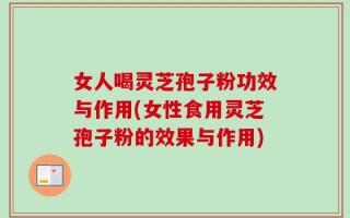 女人喝灵芝孢子粉功效与作用(女性食用灵芝孢子粉的效果与作用)