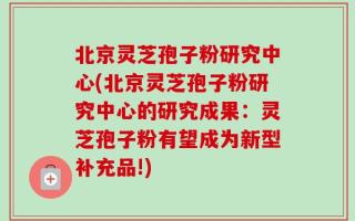 北京灵芝孢子粉研究中心(北京灵芝孢子粉研究中心的研究成果：灵芝孢子粉有望成为新型补充品!)