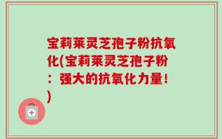 宝莉莱灵芝孢子粉抗氧化(宝莉莱灵芝孢子粉：强大的抗氧化力量！)