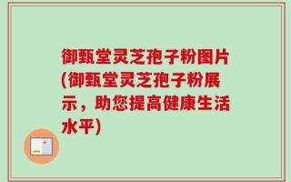 御甄堂灵芝孢子粉图片(御甄堂灵芝孢子粉展示，助您提高健康生活水平)