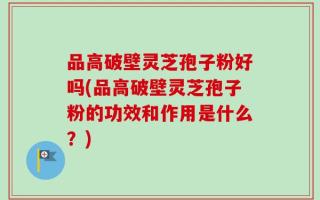 品高破壁灵芝孢子粉好吗(品高破壁灵芝孢子粉的功效和作用是什么？)