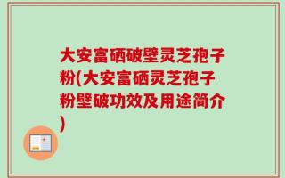 大安富硒破壁灵芝孢子粉(大安富硒灵芝孢子粉壁破功效及用途简介)