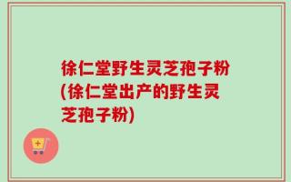 徐仁堂野生灵芝孢子粉(徐仁堂出产的野生灵芝孢子粉)
