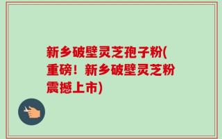 新乡破壁灵芝孢子粉(重磅！新乡破壁灵芝粉震撼上市)