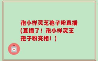 孢小样灵芝孢子粉直播(直播了！孢小样灵芝孢子粉亮相！)