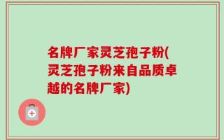 名牌厂家灵芝孢子粉(灵芝孢子粉来自品质卓越的名牌厂家)