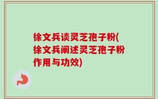 徐文兵谈灵芝孢子粉(徐文兵阐述灵芝孢子粉作用与功效)