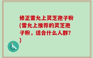 修正雷允上灵芝孢子粉(雷允上推荐的灵芝孢子粉，适合什么人群？)