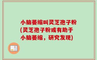 小脑萎缩叫灵芝孢子粉(灵芝孢子粉或有助于小脑萎缩，研究发现)