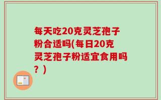 每天吃20克灵芝孢子粉合适吗(每日20克灵芝孢子粉适宜食用吗？)
