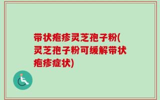 带状疱疹灵芝孢子粉(灵芝孢子粉可缓解带状疱疹症状)