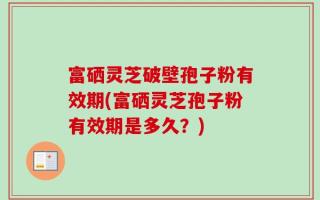 富硒灵芝破壁孢子粉有效期(富硒灵芝孢子粉有效期是多久？)