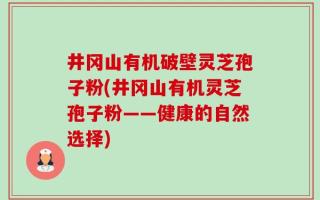 井冈山有机破壁灵芝孢子粉(井冈山有机灵芝孢子粉——健康的自然选择)