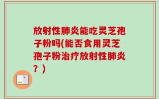 放射性肺炎能吃灵芝孢子粉吗(能否食用灵芝孢子粉治疗放射性肺炎？)