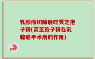 乳腺癌切除后吃灵芝孢子粉(灵芝孢子粉在乳腺癌手术后的作用)