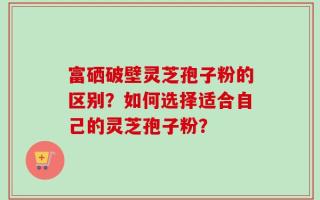 富硒破壁灵芝孢子粉的区别？如何选择适合自己的灵芝孢子粉？