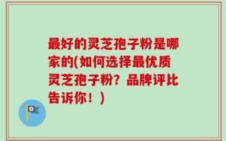 最好的灵芝孢子粉是哪家的(如何选择最优质灵芝孢子粉？品牌评比告诉你！)