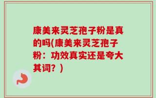 康美来灵芝孢子粉是真的吗(康美来灵芝孢子粉：功效真实还是夸大其词？)