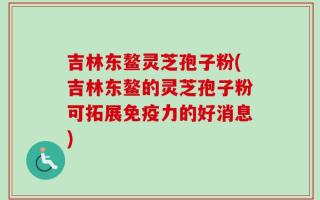 吉林东鳌灵芝孢子粉(吉林东鳌的灵芝孢子粉可拓展免疫力的好消息)