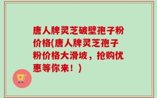 唐人牌灵芝破壁孢子粉价格(唐人牌灵芝孢子粉价格大滑坡，抢购优惠等你来！)