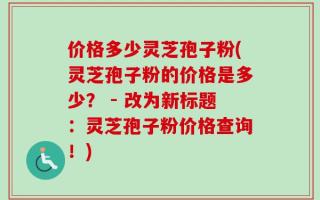 价格多少灵芝孢子粉(灵芝孢子粉的价格是多少？ - 改为新标题：灵芝孢子粉价格查询！)