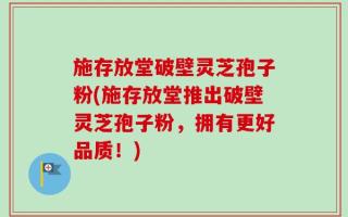 施存放堂破壁灵芝孢子粉(施存放堂推出破壁灵芝孢子粉，拥有更好品质！)