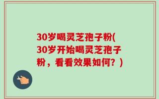 30岁喝灵芝孢子粉(30岁开始喝灵芝孢子粉，看看效果如何？)