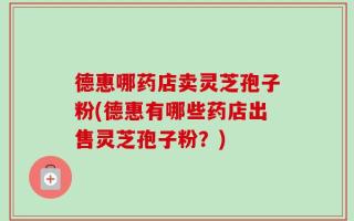 德惠哪药店卖灵芝孢子粉(德惠有哪些药店出售灵芝孢子粉？)
