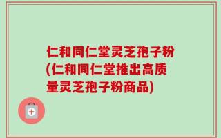 仁和同仁堂灵芝孢子粉(仁和同仁堂推出高质量灵芝孢子粉商品)