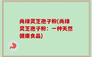 尚绿灵芝孢子粉(尚绿灵芝孢子粉：一种天然健康食品)
