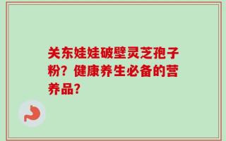 关东娃娃破壁灵芝孢子粉？健康养生必备的营养品？
